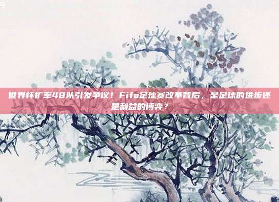 世界杯扩军48队引发争议！Fifa足球赛改革背后，是足球的进步还是利益的博弈？