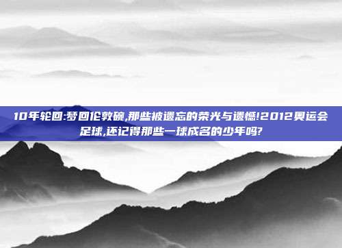 10年轮回:梦回伦敦碗,那些被遗忘的荣光与遗憾!2012奥运会足球,还记得那些一球成名的少年吗?