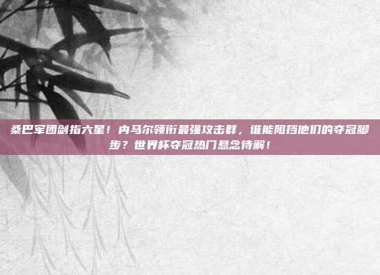 桑巴军团剑指六星！内马尔领衔最强攻击群，谁能阻挡他们的夺冠脚步？世界杯夺冠热门悬念待解！