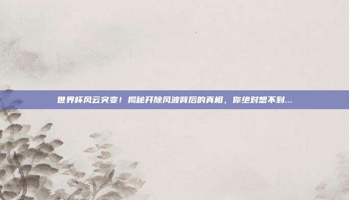 世界杯风云突变！揭秘开除风波背后的真相，你绝对想不到...