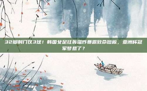 32脚射门仅3球！韩国女足狂轰滥炸暴露致命短板，亚洲杯冠军梦悬了？