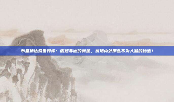 布基纳法索世界杯：崛起非洲的新星，赛场内外那些不为人知的秘密！