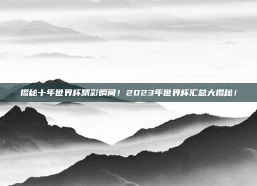 揭秘十年世界杯精彩瞬间！2023年世界杯汇总大揭秘！