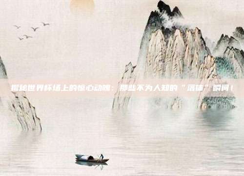 揭秘世界杯场上的惊心动魄：那些不为人知的“落体”瞬间！