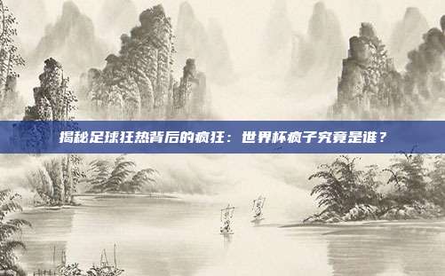 揭秘足球狂热背后的疯狂：世界杯疯子究竟是谁？
