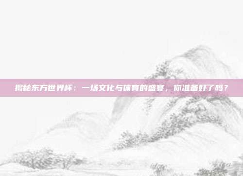 揭秘东方世界杯：一场文化与体育的盛宴，你准备好了吗？