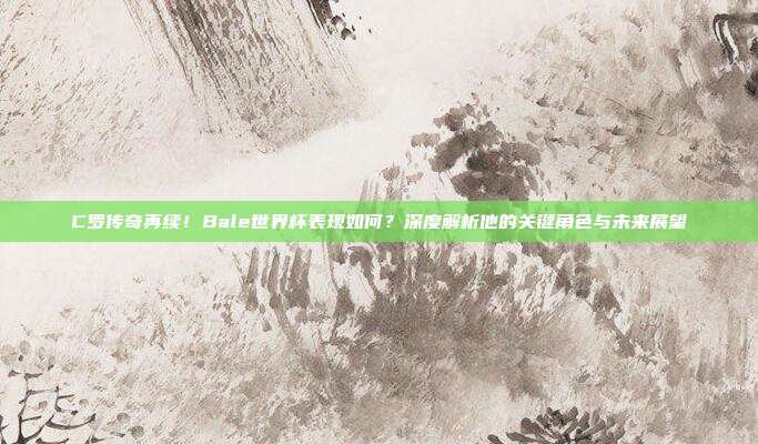 C罗传奇再续！Bale世界杯表现如何？深度解析他的关键角色与未来展望