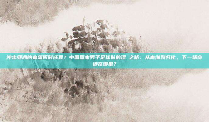 冲出亚洲的奢望何时成真？中国国家男子足球队的涅槃之路：从青训到归化，下一场奇迹在哪里？