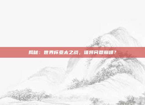 揭秘：世界杯亚太之战，谁将问鼎巅峰？