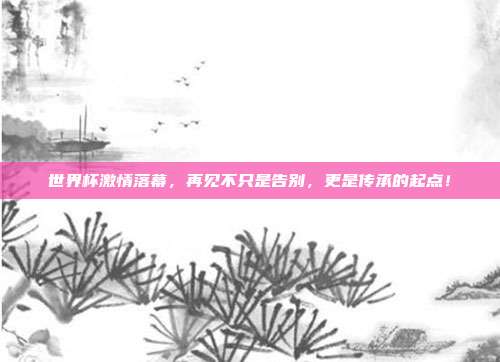 世界杯激情落幕,再见不只是告别,更是传承的起点!