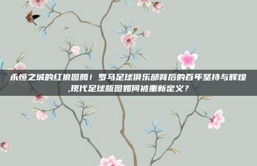 永恒之城的红狼图腾！罗马足球俱乐部背后的百年坚持与辉煌,现代足球版图如何被重新定义？