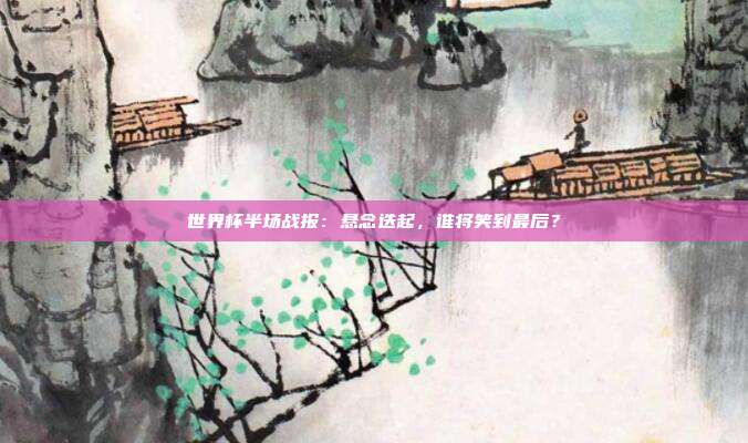 世界杯半场战报:悬念迭起,谁将笑到最后?