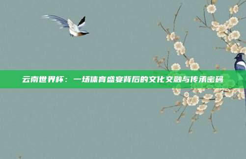 云南世界杯：一场体育盛宴背后的文化交融与传承密码
