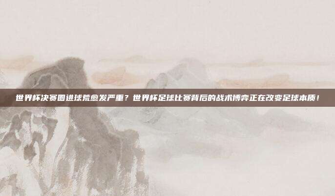 世界杯决赛圈进球荒愈发严重？世界杯足球比赛背后的战术博弈正在改变足球本质！