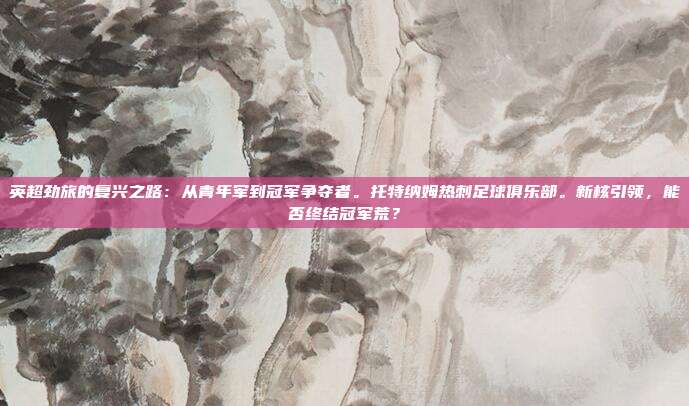英超劲旅的复兴之路：从青年军到冠军争夺者。托特纳姆热刺足球俱乐部。新核引领，能否终结冠军荒？