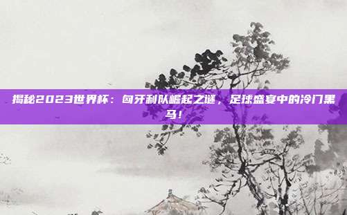 揭秘2023世界杯:匈牙利队崛起之谜,足球盛宴中的冷门黑马!