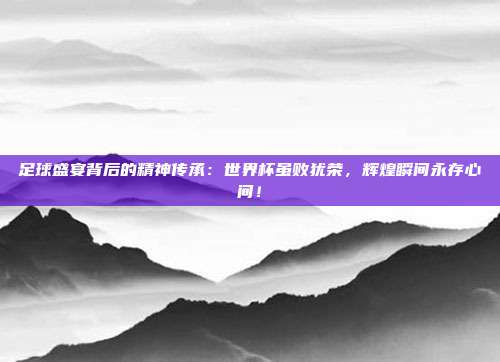 足球盛宴背后的精神传承：世界杯虽败犹荣，辉煌瞬间永存心间！