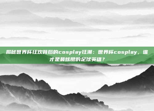揭秘世界杯狂欢背后的cosplay狂潮:世界杯cosplay,谁才是最炫酷的足球英雄?
