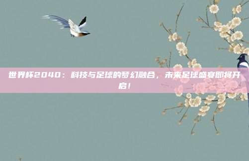 世界杯2040：科技与足球的梦幻融合，未来足球盛宴即将开启！