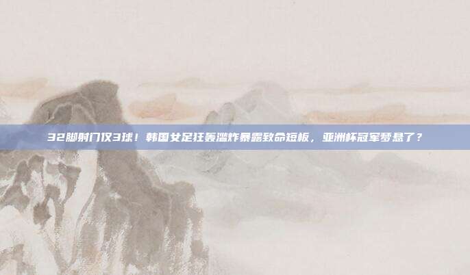 32脚射门仅3球！韩国女足狂轰滥炸暴露致命短板，亚洲杯冠军梦悬了？