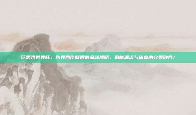 范思哲世界杯：跨界合作背后的品牌战略，揭秘潮流与体育的完美融合！