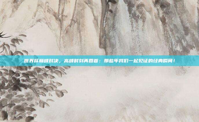 世界杯巅峰对决,高峰时刻再回首:那些年我们一起见证的经典瞬间!