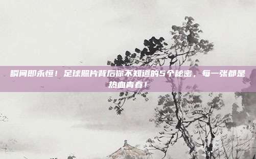瞬间即永恒！足球照片背后你不知道的5个秘密，每一张都是热血青春！
