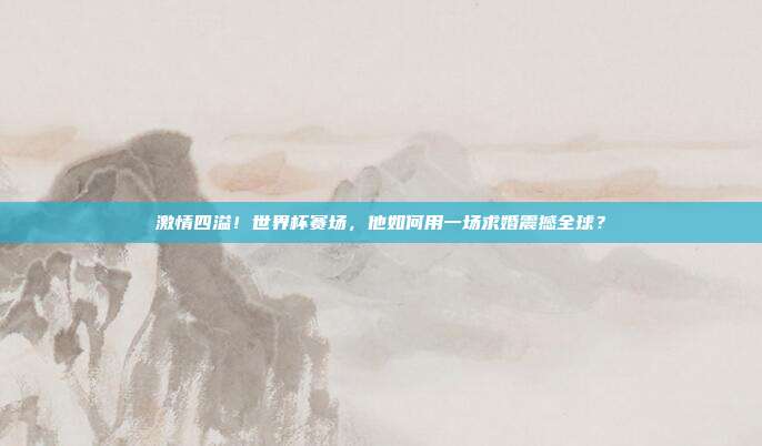 激情四溢!世界杯赛场,他如何用一场求婚震撼全球?