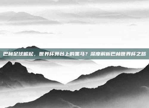巴林足球崛起，世界杯舞台上的黑马？深度解析巴林世界杯之路