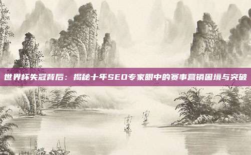 世界杯失冠背后：揭秘十年SEO专家眼中的赛事营销困境与突破