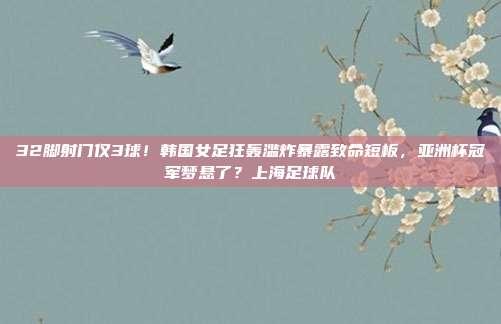 32脚射门仅3球！韩国女足狂轰滥炸暴露致命短板，亚洲杯冠军梦悬了？上海足球队