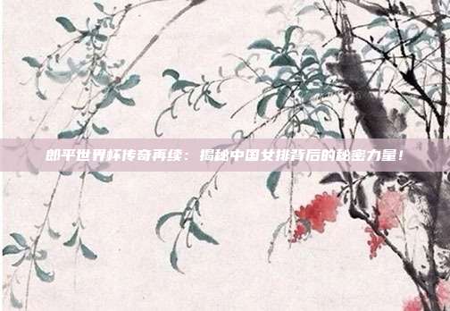 郎平世界杯传奇再续：揭秘中国女排背后的秘密力量！