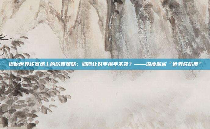 揭秘世界杯赛场上的防反策略：如何让对手措手不及？——深度解析“世界杯防反”