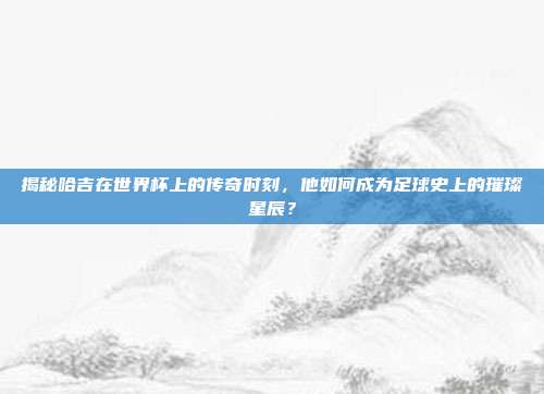 揭秘哈吉在世界杯上的传奇时刻，他如何成为足球史上的璀璨星辰？