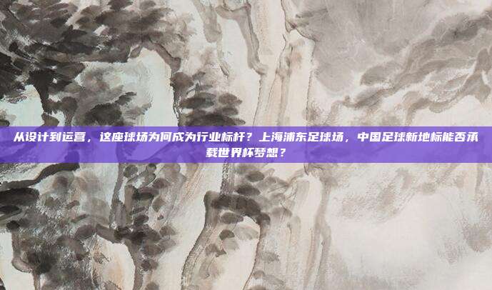 从设计到运营，这座球场为何成为行业标杆？上海浦东足球场，中国足球新地标能否承载世界杯梦想？