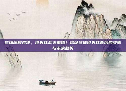篮球巅峰对决，世界杯战火重燃！揭秘篮球世界杯背后的故事与未来趋势