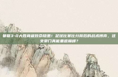 曼联3-0大胜竟藏致命隐患！足球比赛比分背后的战术博弈，这支豪门真能重返巅峰？