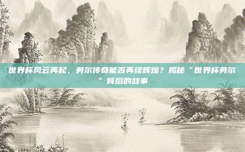 世界杯风云再起，劳尔传奇能否再续辉煌？揭秘“世界杯劳尔”背后的故事