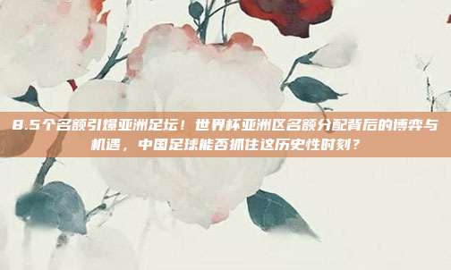 8.5个名额引爆亚洲足坛！世界杯亚洲区名额分配背后的博弈与机遇，中国足球能否抓住这历史性时刻？
