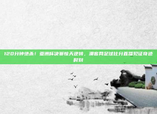 120分钟绝杀！亚洲杯决赛惊天逆转，澳客网足球比分直播见证奇迹时刻
