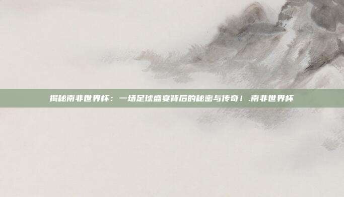 揭秘南非世界杯：一场足球盛宴背后的秘密与传奇！.南非世界杯