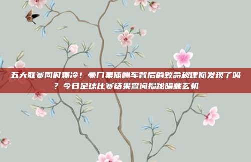 五大联赛同时爆冷！豪门集体翻车背后的致命规律你发现了吗？今日足球比赛结果查询揭秘暗藏玄机