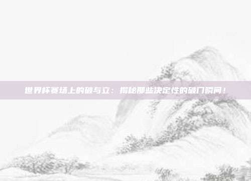 世界杯赛场上的破与立：揭秘那些决定性的破门瞬间！