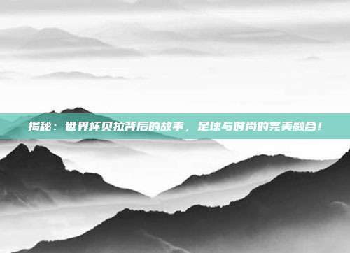 揭秘:世界杯贝拉背后的故事,足球与时尚的完美融合!
