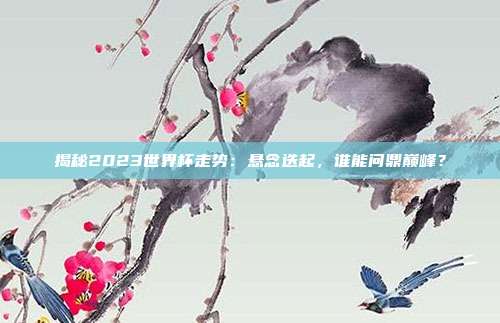 揭秘2023世界杯走势：悬念迭起，谁能问鼎巅峰？