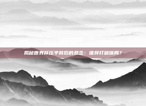 揭秘世界杯压平背后的悬念：谁将打破僵局？