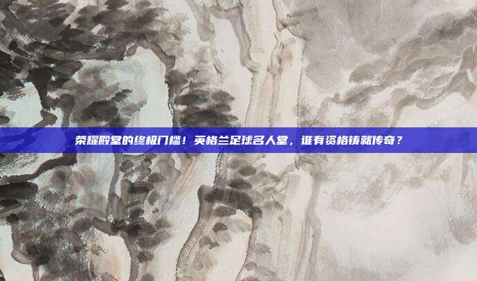 荣耀殿堂的终极门槛！英格兰足球名人堂，谁有资格铸就传奇？