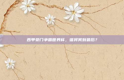 西甲豪门争霸世界杯，谁将笑到最后？
