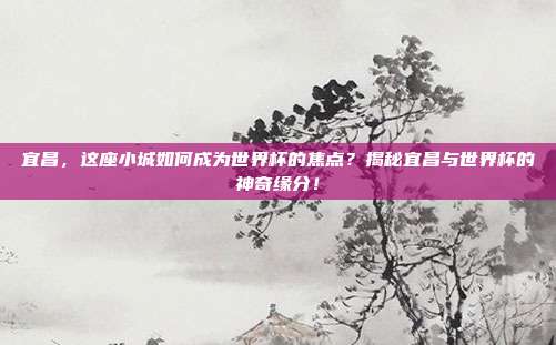 宜昌，这座小城如何成为世界杯的焦点？揭秘宜昌与世界杯的神奇缘分！