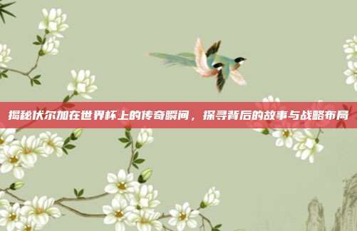 揭秘伏尔加在世界杯上的传奇瞬间，探寻背后的故事与战略布局